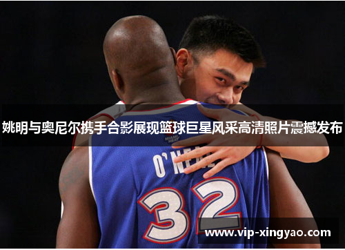 姚明与奥尼尔携手合影展现篮球巨星风采高清照片震撼发布